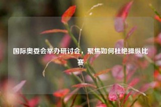 国际奥委会举办研讨会，聚焦如何杜绝操纵比赛