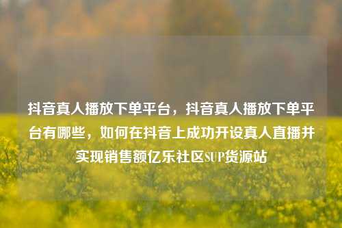 抖音真人播放下单平台，抖音真人播放下单平台有哪些	，如何在抖音上成功开设真人直播并实现销售额亿乐社区SUP货源站  第1张